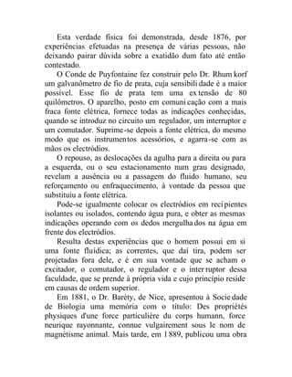 Esta verdade física foi demonstrada, desde 1876, por
experiências efetuadas na presença de várias pessoas, não
deixando pairar dúvida sobre a exatidão dum fato até então
contestado.
O Conde de Puyfontaine fez construir pelo Dr. Rhum korf
um galvanômetro de fio de prata, cuja sensibili dade é a maior
possível. Esse fio de prata tem uma extensão de 80
quilômetros. O aparelho, posto em comuni cação com a mais
fraca fonte elétrica, fornece todas as indicações conhecidas,
quando se introduz no circuito um regulador, um interruptor e
um comutador. Suprime-se depois a fonte elétrica, do mesmo
modo que os instrumentos acessórios, e agarra-se com as
mãos os electródios.
O repouso, as deslocações da agulha para a direita ou para
a esquerda, ou o seu estacionamento num grau designado,
revelam a ausência ou a passagem do fluido humano, seu
reforçamento ou enfraquecimento, à vontade da pessoa que
substituiu a fonte elétrica.
Pode-se igualmente colocar os electródios em recipientes
isolantes ou isolados, contendo água pura, e obter as mesmas
indicações operando com os dedos mergulha dos na água em
frente dos electródios.
Resulta destas experiências que o homem possui em si
uma fonte fluídica; as correntes, que daí tira, podem ser
projetadas fora dele, e é em sua vontade que se acham o
excitador, o comutador, o regulador e o inter ruptor dessa
faculdade, que se prende à própria vida e cujo princípio reside
em causas de ordem superior.
Em 1881, o Dr. Baréty, de Nice, apresentou à Socie dade
de Biologia uma memória com o título: Des propriétés
physiques d'une force particulière du corps humann, force
neurique rayonnante, connue vulgairement sous le nom de
magnétisme animal. Mais tarde, em 1889, publicou uma obra
 