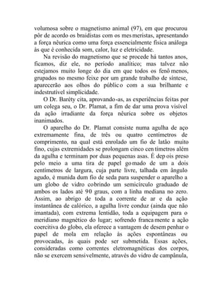 volumosa sobre o magnetismo animal (97), em que procurou
pôr de acordo os braidistas com os mesmeristas, apresentando
a força nêurica como uma força essencialmente física análoga
às que é conhecida som, calor, luz e eletricidade.
Na revisão do magnetismo que se procede há tantos anos,
ficamos, diz ele, no período analítico; mas talvez não
estejamos muito longe do dia em que todos os fenô menos,
grupados no mesmo feixe por um grande trabalho de síntese,
aparecerão aos olhos do público com a sua brilhante e
indestrutível simplicidade.
O Dr. Baréty cita, aprovando-as, as experiências feitas por
um colega seu, o Dr. Plamat, a fim de dar uma prova visível
da ação irradiante da força nêurica sobre os objetos
inanimados.
O aparelho do Dr. Plamat consiste numa agulha de aço
extremamente fina, de três ou quatro centímetros de
comprimento, na qual está enrolado um fio de latão muito
fino, cujas extremidades se prolongam cinco cen tímetros além
da agulha e terminam por duas pequenas asas. É dep ois preso
pelo meio a uma tira de papel gomado de um a dois
centímetros de largura, cuja parte livre, talhada em ângulo
agudo, é munida dum fio de seda para suspender o aparelho a
um globo de vidro cobrindo um semicírculo graduado de
ambos os lados até 90 graus, com a linha mediana no zero.
Assim, ao abrigo de toda a corrente de ar e da ação
instantânea de calórico, a agulha livre conduz (ainda que não
imantada), com extrema lentidão, toda a equipagem para o
meridiano magnético do lugar; sofrendo franca mente a ação
coercitiva do globo, ela oferece a vantagem de desem penhar o
papel de mola em relação às ações espontâneas ou
provocadas, às quais pode ser submetida. Essas ações,
consideradas como correntes eletromagnéticas dos corpos,
não se exercem sensivelmente, através do vidro de campânula,
 