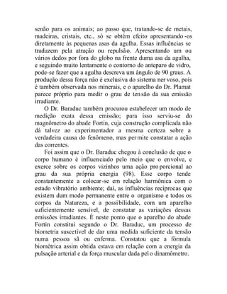 senão para os animais; ao passo que, tratando-se de metais,
madeiras, cristais, etc., só se obtém efeito apresentando -os
diretamente às pequenas asas da agulha. Essas influências se
traduzem pela atração ou repulsão. Apresentando um ou
vários dedos por fora do globo na frente duma asa da agulha,
e seguindo muito lentamente o contorno do anteparo de vidro,
pode-se fazer que a agulha descreva um ângulo de 90 graus. A
produção dessa força não é exclusiva do sistema ner voso, pois
é também observada nos minerais, e o aparelho do Dr. Plamat
parece próprio para medir o grau de tensão da sua emissão
irradiante.
O Dr. Baraduc também procurou estabelecer um modo de
medição exata dessa emissão; para isso serviu-se do
magnômetro do abade Fortin, cuja construção complicada não
dá talvez ao experimentador a mesma certeza sobre a
verdadeira causa do fenômeno, mas permite constatar a ação
das correntes.
Foi assim que o Dr. Baraduc chegou à conclusão de que o
corpo humano é influenciado pelo meio que o envolve, e
exerce sobre os corpos vizinhos uma ação pro porcional ao
grau da sua própria energia (98). Esse corpo tende
constantemente a colocar-se em relação harmônica com o
estado vibratório ambiente; daí, as influências recíprocas que
existem dum modo permanente entre o organismo e todos os
corpos da Natureza, e a possibilidade, com um aparelho
suficientemente sensível, de constatar as variações dessas
emissões irradiantes. É neste ponto que o aparelho do abade
Fortin constitui segundo o Dr. Baraduc, um processo de
biometria suscetível de dar uma medida suficiente da tensão
numa pessoa sã ou enferma. Constatou que a fórmula
biométrica assim obtida estava em relação com a energia da
pulsação arterial e da força muscular dada pelo dinamômetro.
 
