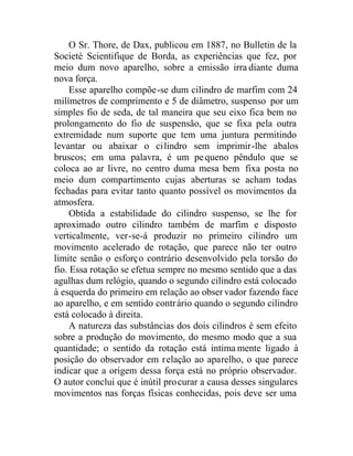 O Sr. Thore, de Dax, publicou em 1887, no Bulletin de la
Societé Scientifique de Borda, as experiências que fez, por
meio dum novo aparelho, sobre a emissão irra diante duma
nova força.
Esse aparelho compõe-se dum cilindro de marfim com 24
milímetros de comprimento e 5 de diâmetro, suspenso por um
simples fio de seda, de tal maneira que seu eixo fica bem no
prolongamento do fio de suspensão, que se fixa pela outra
extremidade num suporte que tem uma juntura permitindo
levantar ou abaixar o cilindro sem imprimir-lhe abalos
bruscos; em uma palavra, é um pequeno pêndulo que se
coloca ao ar livre, no centro duma mesa bem fixa posta no
meio dum compartimento cujas aberturas se acham todas
fechadas para evitar tanto quanto possível os movimentos da
atmosfera.
Obtida a estabilidade do cilindro suspenso, se lhe for
aproximado outro cilindro também de marfim e disposto
verticalmente, ver-se-á produzir no primeiro cilindro um
movimento acelerado de rotação, que parece não ter outro
limite senão o esforço contrário desenvolvido pela torsão do
fio. Essa rotação se efetua sempre no mesmo sentido que a das
agulhas dum relógio, quando o segundo cilindro está colocado
à esquerda do primeiro em relação ao obser vador fazendo face
ao aparelho, e em sentido contrário quando o segundo cilindro
está colocado à direita.
A natureza das substâncias dos dois cilindros é sem efeito
sobre a produção do movimento, do mesmo modo que a sua
quantidade; o sentido da rotação está intima mente ligado à
posição do observador em relação ao aparelho, o que parece
indicar que a origem dessa força está no próprio observador.
O autor conclui que é inútil procurar a causa desses singulares
movimentos nas forças físicas conhecidas, pois deve ser uma
 