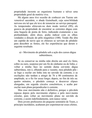 propriedade inerente ao organismo humano e talvez uma
propriedade geral da matéria viva.
Há alguns anos tive ocasião de conhecer em Turene um
venerável sacerdote, o abade Guinebault, cuja sensi bilidade
nervosa era tal que ele teve de renunciar ao serviço paroquial.
As tempestades afetavam-no dum modo terrível (99); ele
gozava da propriedade de encontrar as correntes dágua com
uma baqueta de ponta de ferro, indicando exatamente a sua
profundidade; além disso, podia indicar com os olhos
vendados a direção do pólo magnético (100). Tendo -lhe dito
um capitão de navio que os chineses se serviam do pêndulo
para descobrir as fontes, ele fez experiências que deram o
seguinte resultado.
a) - Movimento do pêndulo sob a ação dos cursos dágua
subterrâneos.
Se eu conservar na minha mão direita um anel d e ferro,
cobre ou ouro, suspenso por um fio de cânhamo ou de linho, e
voltar a minha face no sentido duma corrente dágua
subterrânea, isto é, olhando para a vazante, meu pêndulo põe -
se logo a oscilar em linha reta no sentido da corrente, e as
oscilações não tardam a atingir de 76 a 80 centímetros de
amplitude, se o fio for assaz longo; depois, no fim de três ou
quatro minutos, o pêndulo começa a descrever elipses
alongadas, em seguida círculos concêntricos, e acaba por
oscilar num plano perpendicular à corrente.
Mas esse movimento não é definitivo, porque o pên dulo
repassa depois pelo movimento elíptico e pelo movi mento
circular, para voltar ao movimento plano no sen tido da
corrente, e assim indefinidamente, sem nunca variar.
Dois jovens professores do pequeno seminário de Tours, a
princípio incrédulos, acabaram por experimen tar esses efeitos.
 