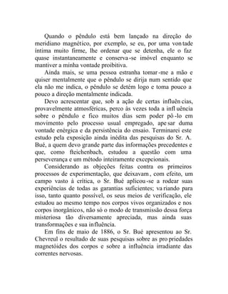 Quando o pêndulo está bem lançado na direção do
meridiano magnético, por exemplo, se eu, por uma vontade
íntima muito firme, lhe ordenar que se detenha, ele o faz
quase instantaneamente e conserva-se imóvel enquanto se
mantiver a minha vontade proibitiva.
Ainda mais, se uma pessoa estranha tomar -me a mão e
quiser mentalmente que o pêndulo se dirija num sentido que
ela não me indica, o pêndulo se detém logo e toma pouco a
pouco a direção mentalmente indicada.
Devo acrescentar que, sob a ação de certas influên cias,
provavelmente atmosféricas, perco às vezes toda a infl uência
sobre o pêndulo e fico muitos dias sem poder pô -lo em
movimento pelo processo usual empregado, ape sar duma
vontade enérgica e da persistência do ensaio. Terminarei este
estudo pela exposição ainda inédita das pesquisas do Sr. A.
Bué, a quem devo grande parte das informações precedentes e
que, como fteichenbach, estudou a questão com uma
perseverança e um método inteiramente excepcionais.
Considerando as objeções feitas contra os primeiros
processos de experimentação, que deixavam , com efeito, um
campo vasto à crítica, o Sr. Bué aplicou-se a rodear suas
experiências de todas as garantias suficientes; va riando para
isso, tanto quanto possível, os seus meios de verificação, ele
estudou ao mesmo tempo nos corpos vivos organizados e nos
corpos inorgânicos, não só o modo de transmissão dessa força
misteriosa tão diversamente apreciada, mas ainda suas
transformações e sua influência.
Em fins de maio de 1886, o Sr. Bué apresentou ao Sr.
Chevreul o resultado de suas pesquisas sobre as pro priedades
magnetóides dos corpos e sobre a influência irradiante das
correntes nervosas.
 