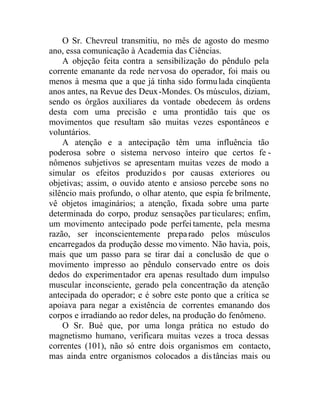 O Sr. Chevreul transmitiu, no mês de agosto do mesmo
ano, essa comunicação à Academia das Ciências.
A objeção feita contra a sensibilização do pêndulo pela
corrente emanante da rede nervosa do operador, foi mais ou
menos à mesma que a que já tinha sido formulada cinqüenta
anos antes, na Revue des Deux-Mondes. Os músculos, diziam,
sendo os órgãos auxiliares da vontade obedecem às ordens
desta com uma precisão e uma prontidão tais que os
movimentos que resultam são muitas vezes espontâneos e
voluntários.
A atenção e a antecipação têm uma influência tão
poderosa sobre o sistema nervoso inteiro que certos fe -
nômenos subjetivos se apresentam muitas vezes de modo a
simular os efeitos produzidos por causas exteriores ou
objetivas; assim, o ouvido atento e ansioso percebe sons no
silêncio mais profundo, o olhar atento, que espia fe brilmente,
vê objetos imaginários; a atenção, fixada sobre uma parte
determinada do corpo, produz sensações par ticulares; enfim,
um movimento antecipado pode perfeitamente, pela mesma
razão, ser inconscientemente preparado pelos músculos
encarregados da produção desse movimento. Não havia, pois,
mais que um passo para se tirar daí a conclusão de que o
movimento impresso ao pêndulo conservado entre os dois
dedos do experimentador era apenas resultado dum impulso
muscular inconsciente, gerado pela concentração da atenção
antecipada do operador; e é sobre este ponto que a crítica se
apoiava para negar a existência de correntes emanando dos
corpos e irradiando ao redor deles, na produção do fenômeno.
O Sr. Bué que, por uma longa prática no estudo do
magnetismo humano, verificara muitas vezes a troca dessas
correntes (101), não só entre dois organismos em contacto,
mas ainda entre organismos colocados a distâncias mais ou
 