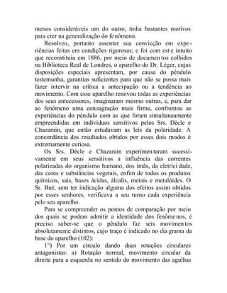 menos consideráveis um do outro, tinha bastantes motivos
para crer na generalização do fenômeno.
Resolveu, portanto assentar sua convicção em expe-
riências feitas em condições rigorosas; e foi com est e intuito
que reconstituiu em 1886, por meio de documen tos colhidos
na Biblioteca Real de Londres, o aparelho do Dr. Léger, cujas
disposições especiais apresentam, por causa do pêndulo
testemunha, garantias suficientes para que não se possa mais
fazer intervir na crítica a antecipação ou a tendência ao
movimento. Com esse aparelho renovou todas as experiências
dos seus antecessores, imaginaram mesmo outras, e, para dar
ao fenômeno uma consagração mais firme, confrontou as
experiências do pêndulo com as que foram simultaneamente
empreendidas em indivíduos sensitivos pelos Srs. Dècle e
Chazarain, que então estudavam as leis da polaridade. A
concordância dos resultados obtidos por esses dois modos é
extremamente curiosa.
Os Srs. Dècle e Chazarain experimentaram sucessi-
vamente em seus sensitivos a influência das correntes
polarizadas do organismo humano, dos ímãs, da eletrici dade,
das cores e substâncias vegetais, enfim de todos os produtos
químicos, sais, bases ácidas, álcalis, metais e metalóides. O
Sr. Bué, sem ter indicação alguma dos efeitos assim obtidos
por esses senhores, verificava a seu turno cada experiência
pelo seu aparelho.
Para se compreender os pontos de comparação por meio
dos quais se podem admitir a identidade dos fenômenos, é
preciso saber-se que o pêndulo faz seis movimentos
absolutamente distintos, cujo traço é indicado no dia grama da
base do aparelho (102):
1°) Por um círculo dando duas rotações circulares
antagonistas: a) Rotação normal, movimento circular da
direita para a esquerda no sentido do movimento das agulhas
 