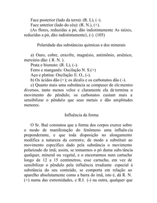 Face posterior (lado da terra): (R. L), (-).
Face anterior (lado do céu): (R. N.), (+).
(As flores, reduzidas a pó, dão indistintamente As raízes,
reduzidas a pó, dão indistintamente), (-). (105)
Polaridade das substâncias químicas e dos minerais
a) Ouro, cobre, enxofre, magnésio, antimônio, arsênico,
mercúrio dão: ( R. N. ).
Prata e bismuto: (R. L), (-).
Ferro e manganês: Oscilação N. S.(+)
Aço e platina: Oscilação E. O., (-).
b) Os ácidos dão (+); os álcalis e os carbonatos dão (-).
c) Quanto mais uma substância se compuser de ele mentos
diversos, tanto menos veloz e claramente ela de termina o
movimento do pêndulo; os carbonatos custam mais a
sensibilizar o pêndulo que seus metais e dão amplitudes
menores.
Influência da forma
O Sr. Bué constatou que a forma dos corpos exerce sobre
o modo de manifestação do fenômeno uma influên cia
preponderante, e que toda disposição no alongamento
modifica a natureza da corrente, de modo a substituir ao
movimento específico dado pela substância o movimento
polarizado do ímã; assim, se tomarmos o pó duma subs tância
qualquer, mineral ou vegetal, e o encerrarmos num cartucho
longo de 12 a 15 centímetros, esse cartucho, em vez de
sensibilizar o pêndulo pela influência irradiante especial à
substância do seu conteúdo, se comporta em relação ao
aparelho absolutamente como a barra do ímã, isto é, dá R. N.
(+) numa das extremidades, e R.I. (-) na outra, qualquer que
 