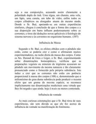 seja a sua composição, acusando assim claramente a
polaridade dupla do ímã. Uma régua, um charuto, uma vela,
um lápis, uma caneta, um tubo de vidro, enfim todos os
corpos cilíndricos ou alongados atuam do mesmo modo.
Donde o Sr. Bué, apoiando-se em outras experiências
similares, chegou à conclusão de que a forma dos corpos e a
sua disposição em barra influem poderosamente sobre as
correntes; e tirou daí deduções novas aplicáveis à fisiologia do
sistema nervoso e às correntes no organismo humano. (107)
Influência da Massa
Segundo o Sr. Bué, os efeitos obtidos com o pêndulo não
estão, como se poderia crer e como o afirmaram muitos
experimentadores, na razão direta da massa dos corpos. Como
os Srs. Durand de Gros e Léger, o Sr. Bué, experimentando
sobre dinamizações homeopáticas, verificou que as
preparações vegetais ou minerais da trigésima acusaram no
pêndulo um movimento da mesma natureza e tão claramente
pronunciado como o fornecido pela própria substância. Isto
induz a crer que as correntes não estão em potência
proporcional à massa dos corpos (108) e, demonstrando que o
milionésimo do grau duma substância pode produzir o mesmo
efeito que um grama da mesma espécie, se recomece
implicitamente nas dinamizações medicinais uma virtude que
lhes foi negada e que ainda. hoje é mais ou menos contestada.
Influência da vontade
As mais curiosas constatações que o Sr. Bué tirou de suas
experiências, são sem dúvida as que ele fez acerca da
influência da vontade na manifestação do fenômeno.
 
