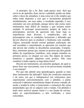 A princípio, diz o Sr. Bué, nada parece mais fácil que
servir-se do aparelho; fazer mover o pêndulo, pondo um dedo
sobre o disco da armadura; é uma coisa em si tão simples que
todos estão dispostos a crer que o instrumento produzirá
imediatamente, em suas mãos, o resultado esperado; é isso,
entretanto um erro profundo, porque talvez não exista outro
instrumento mais difícil de manejar e que reclame maior
cuidado. O principal inconveniente, próprio de todos os
principiantes, provém de quererem eles fazer logo as
experiências mais diversas e complicadas, sem se
preocuparem com as condições numerosas e delicadas que
devem observar para se produzir o fenômeno com exatidão.
Alguns, recusando mesmo escutar qualquer explicação, são
mal sucedidos e naturalmente se apressam em concluir que
não devem dar crédito às descobertas anunciadas. Cumpria -
lhes, entretanto pensar que, mesmo as pessoas que têm grande
hábito de experiências científicas, nem sempre triunfam na
primeira prova; só chegam aos seus fins depois de muitas
tentativas e quando adquirem certa prática. Não seria
contrário à razão esperar-se logo pleno êxito?
Haverá um instrumento, um utensílio qualquer, do qual se
possa fazer uso conveniente, sem se ter previa mente estudado
o seu manejo?
Por que não admitir uma aprendizagem, quando se trata
dum instrumento tão delicado? Além das condi ções materiais
e de meio, em que é indispensável nos colocarmos para
experimentar convenientemente com o pêndulo, o ponto
essencial é sabermos mentalmente dispor da nossa vontade, de
modo a irradiá-la sobre o instrumento e comunicar-lhe certas
propriedades que ele só adquire com o tempo. Um pêndulo é
tanto mais sensível quanto maior é o seu tempo de serviço;
todos os experimentadores o têm verificado, e nisso
concordam.
 