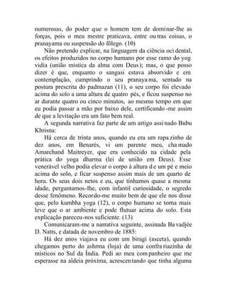 numerosas, do poder que o homem tem de dominar-lhe as
forças, pois o meu mestre praticava, entre ou tras coisas, o
pranayama ou suspensão do fôlego. (10)
Não pretendo explicar, na linguagem da ciência oci dental,
os efeitos produzidos no corpo humano por esse ramo do yog
vidia (união mística da alma com Deus); mas, o que posso
dizer é que, enquanto o sangasi estava absorvido e em
contemplaçâo, cumprindo o seu pranayama, sentado na
postura prescrita do padmazan (11), o seu corpo foi elevado
acima do solo a uma altura de quatro pés, e ficou suspenso no
ar durante quatro ou cinco minutos, ao mesmo tempo em que
eu podia passar a mão por baixo dele, certificando -me assim
de que a levitação era um fato bem real.
A segunda narrativa faz parte de um artigo assi nado Bubu
Khrisna:
Há cerca de trinta anos, quando eu era um rapa zinho de
dez anos, em Benarés, vi um parente meu, cha mado
Amarchand Maitreyer, que era conhecido na cidade pela
prática do yoga dharma (lei de união em Deus). Esse
venerável velho podia elevar o corpo à altura d e um pé e meio
acima do solo, e ficar suspenso assim mais de um quarto de
hora. Os seus dois netos e eu, que tínhamos quase a mesma
idade, perguntamos-lhe, com infantil curiosidade, o segredo
desse fenômeno. Recordo-me muito bem de que ele nos disse
que, pelo kumbha yoga (12), o corpo humano se torna mais
leve que o ar ambiente e pode flutuar acima do solo. Esta
explicação pareceu-nos suficiente. (13)
Comunicaram-me a narrativa seguinte, assinada Bavadjée
D. Natts, e datada de novembro de 1885:
Há dez anos viajava eu com um biragi (asceta), quando
chegamos perto do ashrma (loja) de uma confra riazinha de
místicos no Sul da Índia. Pedi ao meu com panheiro que me
esperasse na aldeia próxima, acrescentando que tinha alguma
 