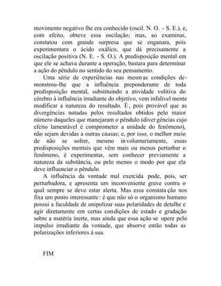 movimento negativo lhe era conhecido (oscil. N. O. - S. E.), e,
com efeito, obteve essa oscilação; mas, ao examinar,
constatou com grande surpresa que se enganara, pois
experimentara o ácido oxálico, que dá precisamente a
oscilação positiva (N. E. - S. O.). A predisposição mental em
que ele se achava durante a operação, bastara para determinar
a ação do pêndulo no sentido do seu pensamento.
Uma série de experiências nas mesmas condições de-
monstrou-lhe que a influência preponderante de toda
predisposição mental, substituindo a atividade volitiva do
cérebro à influência irradiante do objetivo, vem infalivel mente
modificar a natureza do resultado. É, pois provável que as
divergências notadas pelos resultados obtidos pelo maior
número daqueles que manejaram o pêndulo (diver gências cujo
efeito lamentável é comprometer a unidade do fenômeno),
não sejam devidas a outras causas; e, por isso, o melhor meio
de não se sofrer, mesmo involuntariamente, essas
predisposições mentais que vêm mais ou menos perturbar o
fenômeno, é experimentar, sem conhecer previamente a
natureza da substância, ou pelo menos o modo por que ela
deve influenciar o pêndulo.
A influência da vontade mal exercida pode, pois, ser
perturbadora, e apresenta um inconveniente grave contra o
qual sempre se deve estar alerta. Mas essa constata ção nos
fixa um ponto interessante: é que não só o organismo humano
possui a faculdade de unipolizar suas polaridades de detalhe e
agir diretamente em certas condições de estado e gradação
sobre a matéria inerte, mas ainda que essa ação se opere pelo
impulso irradiante da vontade, que absorve então todas as
polarizações inferiores à sua.
FIM
 