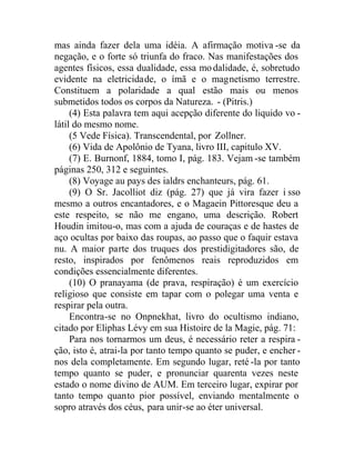 mas ainda fazer dela uma idéia. A afirmação motiva -se da
negação, e o forte só triunfa do fraco. Nas manifestações dos
agentes físicos, essa dualidade, essa modalidade, é, sobretudo
evidente na eletricidade, o ímã e o magnetismo terrestre.
Constituem a polaridade a qual estão mais ou menos
submetidos todos os corpos da Natureza. - (Pitris.)
(4) Esta palavra tem aqui acepção diferente do liquido vo -
látil do mesmo nome.
(5 Vede Física). Transcendental, por Zollner.
(6) Vida de Apolônio de Tyana, livro III, capitulo XV.
(7) E. Burnonf, 1884, tomo I, pág. 183. Vejam -se também
páginas 250, 312 e seguintes.
(8) Voyage au pays des ialdrs enchanteurs, pág. 61.
(9) O Sr. Jacolliot diz (pág. 27) que já vira fazer i sso
mesmo a outros encantadores, e o Magaein Pittoresque deu a
este respeito, se não me engano, uma descrição. Robert
Houdin imitou-o, mas com a ajuda de couraças e de hastes de
aço ocultas por baixo das roupas, ao passo que o faquir estava
nu. A maior parte dos truques dos prestidigitadores são, de
resto, inspirados por fenômenos reais reproduzidos em
condições essencialmente diferentes.
(10) O pranayama (de prava, respiração) é um exercício
religioso que consiste em tapar com o polegar uma venta e
respirar pela outra.
Encontra-se no Onpnekhat, livro do ocultismo indiano,
citado por Eliphas Lévy em sua Histoire de la Magie, pág. 71:
Para nos tornarmos um deus, é necessário reter a respira -
ção, isto é, atrai-la por tanto tempo quanto se puder, e encher -
nos dela completamente. Em segundo lugar, reté -la por tanto
tempo quanto se puder, e pronunciar quarenta vezes neste
estado o nome divino de AUM. Em terceiro lugar, expirar por
tanto tempo quanto pior possível, enviando mentalmente o
sopro através dos céus, para unir-se ao éter universal.
 