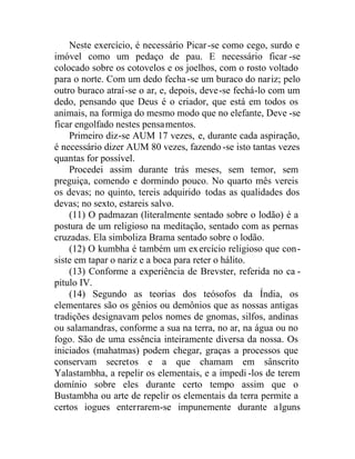 Neste exercício, é necessário Picar-se como cego, surdo e
imóvel como um pedaço de pau. E necessário ficar -se
colocado sobre os cotovelos e os joelhos, com o rosto voltado
para o norte. Com um dedo fecha-se um buraco do nariz; pelo
outro buraco atraí-se o ar, e, depois, deve-se fechá-lo com um
dedo, pensando que Deus é o criador, que está em todos os
animais, na formiga do mesmo modo que no elefante, Deve -se
ficar engolfado nestes pensamentos.
Primeiro diz-se AUM 17 vezes, e, durante cada aspiração,
é necessário dizer AUM 80 vezes, fazendo -se isto tantas vezes
quantas for possível.
Procedei assim durante trás meses, sem temor, sem
preguiça, comendo e dormindo pouco. No quarto mês vereis
os devas; no quinto, tereis adquirido todas as qualidades dos
devas; no sexto, estareis salvo.
(11) O padmazan (literalmente sentado sobre o lodão) é a
postura de um religioso na meditação, sentado com as pernas
cruzadas. Ela simboliza Brama sentado sobre o lodão.
(12) O kumbha é também um exercício religioso que con-
siste em tapar o nariz e a boca para reter o hálito.
(13) Conforme a experiência de Brevster, referida no ca -
pitulo IV.
(14) Segundo as teorias dos teósofos da Índia, os
elementares são os gênios ou demônios que as nossas antigas
tradições designavam pelos nomes de gnomas, silfos, andinas
ou salamandras, conforme a sua na terra, no ar, na água ou no
fogo. São de uma essência inteiramente diversa da nossa. Os
iniciados (mahatmas) podem chegar, graças a processos que
conservam secretos e a que chamam em sânscrito
Yalastambha, a repelir os elementais, e a impedi -los de terem
domínio sobre eles durante certo tempo assim que o
Bustambha ou arte de repelir os elementais da terra permite a
certos iogues enterrarem-se impunemente durante alguns
 