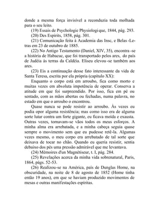 donde a mesma força invisível a reconduzia toda molhada
para o seu leito.
(19) Essais de Psychologie Physiologique, 1844, pág. 293.
(20) Des Espirits, 1858, pág. 301.
(21) Comunicação feita à Academia das Insc, e Belas -Le-
tras em 23 de outubro de 1885.
(22) No Antigo Testamento (Daniel, XIV, 35), encontra -se
a história de Habacuc, que foi transportado pelos ares, do país
de Judéia às terras da Caldéia. Eliseu elevou -se também aos
ares.
(23) Eis a continuação desse fato interessante da vida de
Santa Teresa, escrita por ela própria (capítulo XX):
Enquanto o corpo está em arroubo, fica como morto e
muitas vezes em absoluta impotência de operar. Conserva a
atitude em que foi surpreendido. Por isso, fica em pé ou
sentado, com as mãos abertas ou fechadas, numa palavra, no
estado em que o arroubo o encontrou.
Quase nunca se pode resistir ao arroubo. Às vezes eu
podia opor alguma resistência; mas como isso era de alguma
sorte lutar contra um forte gigante, eu ficava moída e exausta.
Outras vezes, tornavam-se vãos todos os meus esforços. A
minha alma era arrebatada, e a minha cabeça seguia quase
sempre o movimento sem que eu pudesse retê-la. Algumas
vezes mesmo, o meu corpo era arrebatado de tal sorte que
deixava de tocar no chão. Quando eu queria resistir, sentia
debaixo dos pés uma pressão admirável que me levantava.
(24) Mémoires d'un Magnétiseur, t. I, pág. 284.
(25) Revelações acerca da minha vida sobrenatural, Paris,
1864, págs. 52-53.
(26) Realizou-se na América, país de Dunglas Home, na
obscuridade, na noite de 8 de agosto de 1852 (Home tinha
então 19 anos), em que se haviam produzido movimentos de
mesas e outras manifestações espíritas.
 