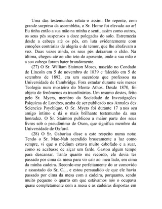 Uma das testemunhas relata-o assim: De repente, com
grande surpresa da assembléia, o Sr. Home foi elevado ao ar!
Eu tinha então a sua mão na minha e senti, assim como outros,
os seus pés suspensos a doze polegadas do solo. Estremecia
desde a cabeça até os pés, em luta evidentemente com
emoções contrárias de alegria e de temor, que lhe abafavam a
voz. Duas vezes ainda, os seus pés deixaram o chão. Na
última, chegou até ao alto teto do aposento, onde a sua mão e
a sua cabeça foram bater brandamente.
(27) O Sr. William Stainton Moses, nascido no Condado
de Lincoln em 5 de novembro de 1839 e falecido em 5 de
setembro de 1892, era um sacerdote que professou na
Universidade de Cambridge. Fora estudar durante seis meses
Teologia num mosteiro do Monte Athos. Desde 1870, foi
objeto de fenômenos extraordinários. Um resumo destes, feito
pelo Sr. Myers, membro da Sociedade de Investigações
Psíquicas de Londres, acaba de ser publicado nos Annales des
Sciencies Psychíque. O Sr. Myers foi durante 17 a nos seu
amigo íntimo e dá o mais brilhante testemunho da sua
honradez. O Sr. Stainton publicou a maior parte dos seus
livros sob o pseudônimo de Oxon, que significa membro da
Universidade de Oxford.
(28) O Sr. Gaboriau disse a este respeito numa nota:
Tendo o Sr. Mac-Nab acendido bruscamente a luz como
sempre, vi que o médium estava muito esbofado e a suar,
como se acabasse de alçar um fardo. Gastou algum tempo
para descansar. Tanto quanto me recordo, ele devia ter
passado por cima da mesa para vir cair ao meu lado, em cima
da minha cadeira. Recordo-me perfeitamente do ar comovido
e assustado do Sr, C..., e estou persuadido de que ele havia
passado por cima da mesa com a cadeira, porquanto, sendo
muito pequeno o quarto em que estávamos nós o ocupava
quase completamente com a mesa e as cadeiras dispostas em
 