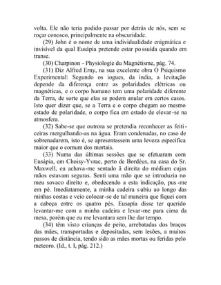 volta. Ele não teria podido passar por detrás de nós, sem se
roçar conosco, principalmente na obscuridade.
(29) John é o nome de uma individualidade enigmática e
invisível da qual Eusápia pretende estar po ssuída quando em
transe.
(30) Charpinon - Physiologie du Magnétisme, pág. 74.
(31) Diz Alfred Erny, na sua excelente obra O Psiquismo
Experimental: Segundo os iogues, da índia, a levitação
depende da diferença entre as polaridades elétricas ou
magnéticas, e o corpo humano tem uma polaridade diferente
da Terra, de sorte que elas se podem anular em certos casos.
Isto quer dizer que, se a Terra e o corpo chegam ao mesmo
estado de polaridade, o corpo fica em estado de elevar-se na
atmosfera.
(32) Sabe-se que outrora se pretendia reconhecer as feiti-
ceiras mergulhando-as na água. Eram condenadas, no caso de
sobrenadarem, isto é, se apresentassem uma leveza especifica
maior que o comum dos mortais.
(33) Numa das últimas sessões que se efetuaram com
Eusápia, em Choisy-Yvrac, perto de Bordéus, na casa do Sr.
Maxwell, eu achava-me sentado ã direita do médium cujas
mãos estavam seguras. Senti uma mão que se introduzia no
meu sovaco direito e, obedecendo a esta indicação, pus -me
em pé. Imediatamente, a minha cadeira subiu ao longo das
minhas costas e veio colocar-se de tal maneira que fiquei com
a cabeça entre os quatro pés. Eusapía disse ter querido
levantar-me com a minha cadeira e levar-me para cima da
mesa, porém que eu me levantara sem lhe dar tempo.
(34) têm visto crianças de peito, arrebatadas dos braços
das mães, transportadas e depositadas, sem lesões, a muitos
passos de distância, tendo sido as mães mortas ou feridas pelo
meteoro. (Id., t. I, pág. 212.)
 