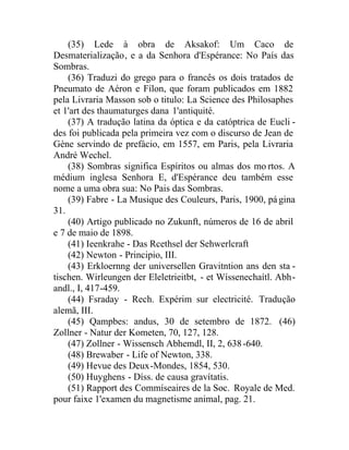 (35) Lede à obra de Aksakof: Um Caco de
Desmaterialização, e a da Senhora d'Espérance: No País das
Sombras.
(36) Traduzi do grego para o francês os dois tratados de
Pneumato de Aéron e Fílon, que foram publicados em 1882
pela Livraria Masson sob o titulo: La Science des Philosaphes
et 1'art des thaumaturges dana 1'antiquité.
(37) A tradução latina da óptica e da catóptrica de Eucli -
des foi publicada pela primeira vez com o discurso de Jean de
Gène servindo de prefácio, em 1557, em Paris, pela Livraria
André Wechel.
(38) Sombras significa Espíritos ou almas dos mo rtos. A
médium inglesa Senhora E, d'Espérance deu também esse
nome a uma obra sua: No Pais das Sombras.
(39) Fabre - La Musique des Couleurs, Paris, 1900, página
31.
(40) Artigo publicado no Zukunft, números de 16 de abril
e 7 de maio de 1898.
(41) Ieenkrahe - Das Rcethsel der Sehwerlcraft
(42) Newton - Principio, III.
(43) Erkloernng der universellen Gravitntion ans den sta -
tischen. Wirleungen der Eleletrieitbt, - et Wíssenechaítl. Abh-
andl., I, 417-459.
(44) Fsraday - Rech. Expérim sur electricité. Tradução
alemã, III.
(45) Qampbes: andus, 30 de setembro de 1872. (46)
Zollner - Natur der Kometen, 70, 127, 128.
(47) Zollner - Wissensch Abhemdl, II, 2, 638-640.
(48) Brewaber - Life of Newton, 338.
(49) Hevue des Deux-Mondes, 1854, 530.
(50) Huyghens - Díss. de causa gravítatis.
(51) Rapport des Commíseaires de la Soc. Royale de Med.
pour faixe 1'examen du magnetisme animal, pag. 21.
 