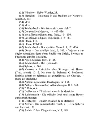 (52) Wirchow - Ueber Wunder, 23.
(53) Herachel - Einleitung in das Studium der Naturwis-
senschalt, 104.
(54) Idem
(55) Idem
(56) Reichenbach - Wer ist sensitiv, wer nicht?
(57) Der sensitiva Mensch, 1, 4 447-456.
(58) Ires afilavas odiques, trad. franc., 104 -106.
(59) Les atilavas odiques, trad. franc., 118 -111.
(60) Idem, 118.
(61) Idem, 123-133.
(62) Reichenbach - Der sensítive Mensch, 1, 121-126.
(63) Owen - Das streítlge Land, 1, 109. - Veja-se a tra-
dução portuguesa desta obra: Região em Litígio, à venda na
Federação espírita Brasileira.
(64) Psych. Studíen, 1874, 24-25.
(65) Relchenbach - Díe Dynamide.
(66) Sphlnx, X, 265.
(67) Crookes - Anfreichn. uber Sitzungen mit Home.
(Trad. alemã) 10-12. Na obra de Delanne: O Fenômeno
Espírita acham-se relatadas as experiências de Crookes. -
(Nota do Tradutor.).
(68) Annales des ciences Paychiques, IV, 1 96.
(69) Zollner - Wissenschaft Abhandhungen, II, 1, 340.
(70) 2. Reis, 6, 4.
(71) De Rochas - L'Extériorisation de la Motricité.
(73) Reichenbach - Die odische Loch und sinige Bowe-
gungserschenungen
(74) De Rochas - L'Extériorisation de la Motricité
(75) Xerner - Die somnambulen Tisch, 21. - Die Seherin
von Prevorst, 158.
(76) Archiv. f. thier Díagnetismus, V, 1, 149.
 