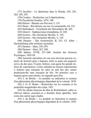 (77) Jacolliot - Le Spiritisme dans le Monde, 245, 281,
282, 285, 295.
(78) Crookes - Recherches sur le Spiritualisme.
(79) Peychlsche Studien, 1874, 108.
(80) Herner - Blaetter aus Prevorst, I, 119.
(81) Home - Révélations sur ma vie surnaturelle, 44, 222.
(82) Hellenbach - Verurtheile der Menschheit, III, 265.
(83) Glanvil - Sadduscismus triumphatus, II, 220.
(84) Gcerres - Die christtiche Mystile, V, 145.
(85) Gcerres - Die christtiche Mystile, V, 145.
(86) Daumer - Das Gesteirreich, II, 253. Cf. Joller -
Darsteltellung selle terleleter mysticher.
(87) Daumer - Idem, 256-259.
(88) Daumer - Idem, 267, 268.
(89) Sphinx, XVIII, 251-260; Annales des Sciences
Psychiques, 1893-94.
(90) Amoretti encontrou em sua casa diversas pessoas ca -
pazes de fazerem girar a baqueta, entre as quais um pequeno
servo, de dez anos, Vicente Anfossi, com quem fez grande nú -
mero de experiências. Certas substâncias faziam experimentar
a Anfossi uma sensação de calor na sola dos pés; outras
produziam-lhe uma sensação de frio. No primeiro caso a
baqueta girava para dentro, no segundo para fora.
(91) J. de Briche - Le pendule ou índication et examen
d'un phénomène physiologique dépendant de la volonté, 1838.
(92) J. O. N. Rutter - Recherches sur les courants et les
propríétés magnétoïdes des corps, 1851.
(93) Na edição francesa da obra de Reíchenbach, sobre os
eflúvios ódicos, encontra-se o desenho deste aparelho, bem
como dos outros aqui citados.
(91) J. de Briche -- Le pendule ou índication et examen
d'un phénomène physiologique dépendant de la volonté, 1838.
 