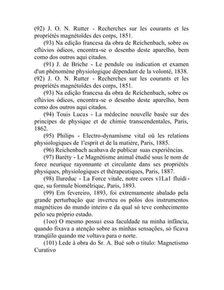 (92) J. O. N. Rutter - Recherches sur les courants et les
propríétés magnétoïdes des corps, 1851.
(93) Na edição francesa da obra de Reíchenbach, sobre os
eflúvios ódicos, encontra-se o desenho deste aparelho, bem
como dos outros aqui citados.
(91) J. de Briche - Le pendule ou índication et examen
d'un phénomène physiologique dépendant de la volonté, 1838.
(92) J. O. N. Rutter - Recherches sur les courants et les
propríétés magnétoïdes des corps, 1851.
(93) Na edição francesa da obra de Reíchenbach, sobre os
eflúvios ódicos, encontra-se o desenho deste aparelho, bem
como dos outros aqui citados.
(94) Touis Lucas - La médecíne nouvelle basée sur des
principes de physique et de chimie transcendentales, Paris,
1862.
(95) Philips - Electro-dynamísme vital oü les relatíons
physiologiques de 1'esprit et de la matière, Paris, 1885.
(96) Reichenbach acabava de publicar suas experiências.
(97) Baréty - Le Magnétisme animal étudié sous le nom de
force neurique rayonnante et circulante dans ses propriétés
physiques, physíologiques et thérapeutiques, Paris, 1887.
(98) Ilureduc - La Force vitale, notre cores v1La1 fluídi -
que, su formule biomélriquc, Paris, 1893.
(99) Em fevereiro, 1893, foi extremamente abalado pela
grande perturbação que inverteu os pólos dos instrumentos
magnéticos do mundo inteiro e da qual só teve conhecimento
pelo seu próprio estado.
(1oo) O mesmo possui essa faculdade na minha infância,
quando fixava a atenção sobre as minhas sensações, só ficava
tranqüilo quando me voltava para o norte.
(101) Lede à obra do Sr. A. Bué sob o título: Magnetismo
Curativo
 