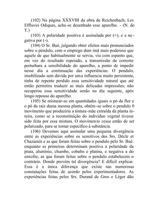(102) Na página XXXVIII da obra de Reichenbach, Les
Effluves Odiques, acha-se desenhado esse aparelho. - (N. do
T.)
(103) A polaridade positiva é assinalada por (+), e a ne -
gativa por (-).
(104) O Sr. Bué, julgando obter efeitos mais pronunciados
sobre o péndulo, com o emprego dum imã mais poderoso que
aquele de que habitualmente se servia, viu com espanto que,
em vez do resultado esperado, a transmissão da corrente
perturbara a sensibilidade do aparelho, a ponto de impedir
nesse dia a continuação das experiências. O pendulo,
imobilizado sem dúvida por uma influencia muito persistente,
tinha de repente perdido essa sensitividade natural que até
então permitira traduzir as mais delicadas impressões; não
recuperou essa sensitividade senão no dia seguinte, após
longo repouso do aparelho.
(105) Se misturar-se em quantidades iguais o pó da flor e
o pó da raiz duma mesma planta, obtém-se sobre o pendulo 0
movimento que produziria a tintura-mãe extraída da planta in-
teira, como se a reconstituição do indivíduo vegetal tivesse
sido feita por essa mistura. O movimento cessa então de ser
polarizado, para se tornar específico à substância.
(106) Devemos aqui assinalar uma pequena divergência
entre as experiências sobre os sensitivos dos Srs. Dècle et
Chazarain e as que foram feitas sobre o pendulo pelo Sr. Bué:
enquanto as primeiras determinam positiva a polaridade da
prata, alumínio, chumbo, cobalto e platina, e negativa a do
enxofre, as que foram feitas sobre o pendulo estabelecem o
contrário. Donde provém tal divergência? E difícil explicar.
Essa é a única diferença que existe nas numerosas
constatações feitas de acordo pelos experimentadores. As
experiências feitas pelos Srs. Durand de Gros e Léger dão
 