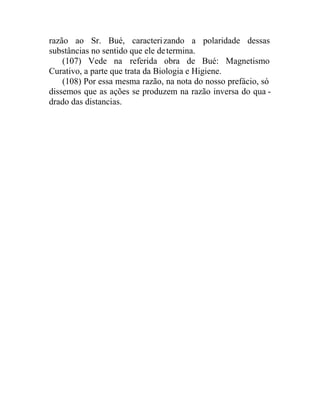 razão ao Sr. Bué, caracterizando a polaridade dessas
substâncias no sentido que ele determina.
(107) Vede na referida obra de Bué: Magnetismo
Curativo, a parte que trata da Biologia e Higiene.
(108) Por essa mesma razão, na nota do nosso prefácio, só
dissemos que as ações se produzem na razão inversa do qua -
drado das distancias.
 