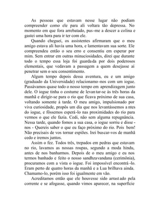 As pessoas que estavam nesse lugar não podiam
compreender como ele para ali voltara tão depressa. No
momento em que fora arrebatado, pus-me a descer a colina e
gastei uma hora para ir ter com ele.
Quando cheguei, os assistentes afirmaram que o meu
amigo estava ali havia uma hora, e lamentavam sua sorte. Ele
compreendeu então o seu erro e consentiu em esperar por
mim. Sem entrar em outras minuciosidades, direi que durante
todo o tempo essa loja foi guardada por dois poderosos
elementais, que vedavam a passagem a quem desejasse aí
penetrar sem o seu consentimento.
Algum tempo depois dessa aventura, eu e um amigo
(graduado da Universidade) relacionamo -nos com um iogue.
Passávamos quase todo o nosso tempo em aprendizagem junto
dele. O iogue tinha o costume de levantar-se às três horas da
manhã e dirigir-se para o rio que ficava próximo de sua casa,
voltando somente à tarde. O meu amigo, impulsionado por
viva curiosidade, propôs um dia que nos levantássemos a ntes
do iogue, e fôssemos esperá-lo nas proximidades do rio para
vermos o que ele fazia. Cedi, não sem alguma repugnância.
Nessa tarde, quando fomos a sua casa, o iogue sorriu e disse -
nos - Quereis saber o que eu faço próximo do rio. Pois bem!
Não precisais de vos tornar espiões. Irei buscar-vos de manhã
cedo e iremos juntos.
Assim o fez. Todos três, trepados em pedras que estavam
no rio, lavamos as nossas roupas, segundo a moda hindu,
antes de nos banharmos. Depois de o meu amigo e eu nos
termos banhado e feito o nosso sandhzavandana (cerimônia),
procuramos com a vista o iogue. Foi impossível encontrá -lo.
Eram perto de quatro horas da manhã e a Lua brilhava ainda.
Chamamo-lo, porém isso foi igualmente em vão.
Acreditamos então que ele houvesse sido arrast ado pela
corrente e se afogasse, quando vimos aparecer, na superfície
 
