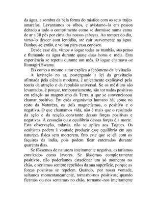 da água, a sombra da bela forma do místico com os seus trajes
amarelos. Levantamos os olhos, e avistamo -lo em pessoa
deitado a todo o comprimento como se dormisse numa cama
de ar a 30 pés por cima das nossas cabeças. Ao romper do dia,
vimo-lo descer com lentidão, até cair suavemente na água.
Banhou-se então, e voltou para casa conosco.
Desde esse dia, vimos o iogue todas as manhãs, sus penso
e flutuando na água durante quase duas horas e meia. Esta
experiência se repetiu durante um mês. O iogue chamava -se
Ramagiri Swamy.
Eis como o mesmo autor explica o fenômeno da le vitação
A levitação no ar, postergando a lei da gravitação
afirmada pela ciência moderna, é unicamente explicável pela
teoria da atração e da repulsão universal. Se os mé diuns são
levantados, é porque, temporariamente, são tor nados positivos
em relação ao magnetismo da Terra, a que se convencionou
chamar positivo. Em cada organismo humano há, como no
resto da Natureza, os dois magnetismos, o positivo e o
negativo. O que chamamos vida, não é mais que o resultado
da ação e da reação constante dessas forças positivas e
negativas. A cessação ou o equilíbrio dessas forças é a morte.
Esta observação, todavia, não se aplica aos Togues. Os
ocultistas podem à vontade produzir esse equilíbrio em sua
natureza física sem morrerem, fato este que se dá com os
faquires da índia, pois podem ficar enterrados durante
quarenta dias.
Se fôssemos de natureza inteiramente negativa, es taríamos
enraizados como árvores. Se fôssemos comple tamente
positivos, não poderíamos estacionar um só momento no
chão, e seríamos sempre repelidos da sua superfície, porque as
forças positivas se repelem. Quando, por nossa vontade,
saltamos momentaneamente, tornamo-nos positivos; quando
ficamos ou nos sentamos no chão, tornamo -nos inteiramente
 