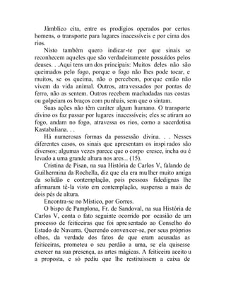 Jâmblico cita, entre os prodígios operados por certos
homens, o transporte para lugares inacessíveis e por cima dos
rios.
Nisto também quero indicar-te por que sinais se
reconhecem aqueles que são verdadeiramente possuídos pelos
deuses. . .Aqui tens um dos principais: Muitos deles não são
queimados pelo fogo, porque o fogo não lhes pode tocar, e
muitos, se os queima, não o percebem, porque então não
vivem da vida animal. Outros, atravessados por pontas de
ferro, não as sentem. Outros recebem machadadas nas costas
ou golpeiam os braços com punhais, sem que o sintam.
Suas ações não têm caráter algum humano. O transporte
divino os faz passar por lugares inacessíveis; eles se atiram ao
fogo, andam no fogo, atravessa os rios, como a sacerdotisa
Kastabaliana. . .
Há numerosas formas da possessão divina. . . Nesses
diferentes casos, os sinais que apresentam os inspi rados são
diversos; algumas vezes parece que o corpo cresce, incha ou é
levado a uma grande altura nos ares... (15).
Cristina de Pisan, na sua História de Carlos V, falando de
Guilhermina da Rochella, diz que ela era mu lher muito amiga
da solidão e contemplação, pois pessoas fidedignas lhe
afirmaram tê-la visto em contemplação, suspensa a mais de
dois pés de altura.
Encontra-se no Místico, por Gorres.
O bispo de Pamplona, Fr. de Sandoval, na sua História de
Carlos V, conta o fato seguinte ocorrido por ocasião de um
processo de feiticeiras que foi apresentado ao Conselho do
Estado de Navarra. Querendo convencer-se, por seus próprios
olhos, da verdade dos fatos de que eram acusadas as
feiticeiras, prometeu o seu perdão a uma, se ela quisesse
exercer na sua presença, as artes mágicas. A feiticeira aceito u
a proposta, e só pediu que lhe restituíssem a caixa de
 