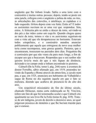 ungüento que lhe tinham tirado. Subiu a uma torre com o
comissário e muitas outras pessoas; depois, tendo-se posto em
uma janela, esfregou com o ungüento a palma da mão, os rins,
as articulações dos cotovelos, o antebraço, as espáduas e o
lado esquerdo. Gritou depois com voz forte: Estás aí? E todos
os assistentes ouviram no ar uma voz que respondeu: Sim,
estou. A feiticeira pôs-se então a descer da torre, servindo-se
dos pés e das mãos como um esquilo. Quando chegou quase
ao meio da torre, tomou o vôo e os assistentes seguiram-na
com a vista até que ela desaparecesse no horizonte. Estavam
todos estupefatos, e o comissário mandou anunciar
publicamente que aquele que entregasse de novo essa mulher
teria como recompensa, uma grossa quantia. Pastores, que a
encontraram, trouxeram-na passados dois dias. Perguntou-lhe
o comissário por que não voara ela para mais longe, a fim de
escapar aos que a buscavam. Respondeu que o seu senhor não
quisera levá-la mais do que a três léguas de distância,
deixando-a no campo onde a tinham encontrado os pastores.
Calmeil (De la Folie, tomo I, pág. 244) narra à aventura do
doutor Forralba, sábio afamado que, em 1519, pretendeu ter
vindo da Espanha a Roma através da atmos fera, a cavalo num
pau, e que, em 1525, anunciara aos habitantes de Valladolid o
saque de Roma no dia seguinte àquele em que o fato se
realizara, dizendo que acabava de presenciá -lo do alto dos
ares.
Um respeitável missionário do fim do último século,
chamado Delacour, numa carta endereçada ao Sr. Vins low,
refere um fato de que foi testemunha ocular e que Calmeil cita
igualmente no seu livro De la Folie (tomo II, pág. 419). Trata -
se de um indígena, jovem de dezoito a dezenove anos, ao qual
julgavam possesso do demônio e que lhe haviam trazido para
que o curasse.
 