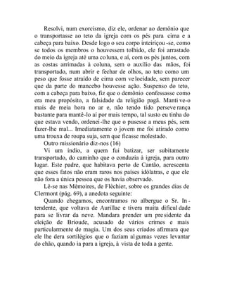 Resolvi, num exorcismo, diz ele, ordenar ao demônio que
o transportasse ao teto da igreja com os pés para cima e a
cabeça para baixo. Desde logo o seu corpo inteiriçou -se, como
se todos os membros o houvessem tolhido, ele foi arrastado
do meio da igreja até uma coluna, e aí, com os pés juntos, com
as costas arrimadas à coluna, sem o auxílio das mãos, foi
transportado, num abrir e fechar de olhos, ao teto como um
peso que fosse atraído de cima com velocidade, sem parecer
que da parte do mancebo houvesse ação. Suspenso do teto,
com a cabeça para baixo, fiz que o demônio confessasse como
era meu propósito, a falsidade da religião pagã. Manti ve-o
mais de meia hora no ar e, não tendo tido perseve rança
bastante para mantê-lo aí por mais tempo, tal susto eu tinha do
que estava vendo, ordenei-lhe que o pusesse a meus pés, sem
fazer-lhe mal... Imediatamente o jovem me foi atirado como
uma trouxa de roupa suja, sem que ficasse molestado.
Outro missionário diz-nos (16)
Vi um índio, a quem fui batizar, ser subitamente
transportado, do caminho que o conduzia à igreja, para outro
lugar. Este padre, que habitava perto de Cantão, acrescenta
que esses fatos não eram raros nos países idólatras, e que ele
não fora a única pessoa que os havia observado.
Lê-se nas Mémoires, de Fléchier, sobre os grandes dias de
Clermont (pág. 69), a anedota seguinte:
Quando chegamos, encontramos no albergue o Sr. In -
tendente, que voltava de Aurillac e tivera muita dificul dade
para se livrar da neve. Mandara prender um presidente da
eleição de Brioude, acusado de vários crimes e mais
particularmente de magia. Um dos seus criados afirmara que
ele lhe dera sortilégios que o faziam algumas vezes levantar
do chão, quando ia para a igreja, à vista de toda a gente.
 