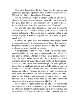 Um sábio beneditino, D. La Faste, que foi testemu nha
ocular dos prodígios operados pelos convulsionários de San -
Médard, diz, falando da senhorita Thénevet
Ela se elevava de tempos a tempos a sete ou oito pés de
altura, e até ao teto. Ao elevar-se, suspendia, até à altura de
três pés, duas pessoas que puxavam por ela com todas as
forças. Os físicos verão nisto simplesmente a Natureza?
Eis um fato ainda mais prodigioso: Enquanto a senhorita
Thévenet se elevava com a cabeça para cima, a s saias e a
camisa dobravam-se-lhe, como por si mesmas, sobre a sua
cabeça. Operou a Natureza alguma vez tais efeitos ou pode
operá-los? (17)
Conheci, há alguns anos, em Ardèche, uma estigma tizada
a quem ordinariamente chamavam santa Coux. Era sujeita a
freqüentes arroubos, com relação aos quais a Sra. D... dignou-
se dar-me as particularidades seguintes.
Com profunda admiração, eu a vi ficar com os olhos fixos,
mas animados, elevar-se pouco a pouco acima da cadeira em
que estava sentada, estender os braços para diante, tendo o
corpo inclinado nessa mesma direção, e permanecer assim
suspensa, com a perna direita dobrada por baixo dela, tocando
a outra no chão apenas com o dedo do pé. Foi nesta posição,
impossível a qualquer pessoa em estado natural, que eu
sempre vi a senhora Vitória, nos seus arroubos extáticos,
quando eu tinha a felicidade de visitá-la muito regularmente,
duas vezes por semana. Na ocasião dessas visitas, ela tinha
dois ou três êxtases, que duravam de dez a vinte e cinco
minutos. Eu a vi nesse estado mais de mil vezes, sobretudo
durante os primeiros anos das nossas relações. (18)
O Sr. Brown-Séquard conta que, em 1851, foi testemunha
de um caso de êxtase numa donzela que, todos os domingos,
às oito horas da manhã, subiam para a beira arredondada e lisa
do seu leito e aí ficava em linha vertical na ponta dos pés, até
 