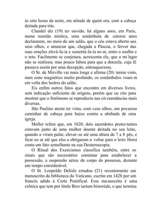 às oito horas da noite, em atitude de quem ora, com a cabeça
deitada para trás.
Chardel diz (19) ter ouvido, há alguns anos, em Paris,
numa reunião mística, uma sonâmbula de catorze anos
declararem, no meio de um salão, que o céu estava aberto aos
seus olhos, e anunciar que, chegada a Páscoa, o fervor das
suas orações elevá-la-ia e sustentá-la-ia no ar, entre o soalho e
o teto. Facilmente se conjetura, acrescenta ele, que o mi lagre
não se realizou; mas pouco faltou para que a donzela, cuja fé
passava assim por uma decepção, enlouquecesse.
O Sr. de Mirville vai mais longe e afirma (20) terem visto,
num sono magnético muito profundo, os sonâmbulos voare m
em volta dos lustres do salão.
Eis enfim outros fatos que encontro em diversos livros,
sem indicação suficiente de origens, porém que eu cito para
mostrar que o fenômeno se reproduziu nas cir cunstâncias mais
diversas.
São Paulino atesta ter visto, com seus olhos, um possesso
caminhar de cabeça para baixo contra a abóbada de uma
igreja.
Moller refere que, em 1620, dois sacerdotes protes tantes
estavam junto de uma mulher doente deitada no seu leito,
quando a viram pular, elevar-se até uma altura de 7 a 8 pés, e
ficar no ar até que eles a obrigaram a voltar para o leito Horst
conta um fato semelhante na sua Deuteroscopia.
O Ritual dos Exorcismos classifica também, entre os
sinais que são necessários constatar para estabelecer a
possessão, a suspensão aérea do corpo do possesso, durante
um tempo considerável.
O Sr. Leopoldo Delisle estudou (21) recentemente um
manuscrito da biblioteca do Vaticano, escrito em 1428 por um
francês adido à Corte Pontifical. Esse ma nuscrito é uma
crônica que tem por título Breviarium historiale, e que termina
 