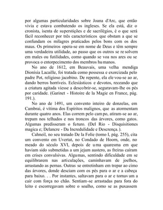 por algumas particularidades sobre Joana d'Arc, que então
vivia e estava combatendo os ingleses. Se ela está, diz o
cronista, isenta de superstições e de sacrilégios, é o que será
fácil reconhecer por três característicos que obstam a que se
confundam os milagres praticados pelos bons com os dos
maus. Os primeiros opera-se em nome de Deus e têm sempre
uma verdadeira utilidade, ao passo que os outros se re solvem
em males ou futilidades, como quando se voa nos ares ou se
provoca o entorpecimento dos membros hu manos.
No ano de 1612, em Beauvais, uma velha mendiga
Dionísia Lacaille, foi tratada como possessa e exorcizada pelo
padre Pot, religioso jacobino. De repente, ela ele vou-se ao ar,
dando berros horríveis. Eclesiásticos e devotos, receando que
a criatura agitada viesse a descobrir-se, seguravam-lhe os pés
por caridade. (Garinet - Histoire de la Magie en France, pág.
191.).
No ano de 1491, um convento inteiro de donzelas, em
Cambrai, é vítima dos Espíritos malignos, que as atormentam
durante quatro anos. Elas correm pelo cam po, atiram-se ao ar,
trepam nos telhados e nos troncos das árvores, como gatos.
Algumas predisseram o futuro. (Del Rio - Disquisitiones
magica e; Delancre - Da Incredulidade e Descrença.).
Cahneil, no seu tratado De la Folie (tomo I, pág. 255), cita
um convento em Uvertat, no Condado de Hoorn, onde, no
meado do século XVI, depois de uma quaresma em que
haviam sido submetidas a um jejum austero, as freiras caíram
em crises convulsivas. Algumas, sentindo dificuldade em se
equilibrarem nas articulações, caminhavam de joelhos,
arrastando as pernas. Outras se entretinham em trepar ao cimo
das árvores, donde desciam com os pés para o ar e a cabeça
para baixo. . . Por instantes, saltavam para o ar e tornav am a
cair com força no chão. Sentiam-se arrastadas para fora do
leito e escorregavam sobre o soalho, como se as puxassem
 