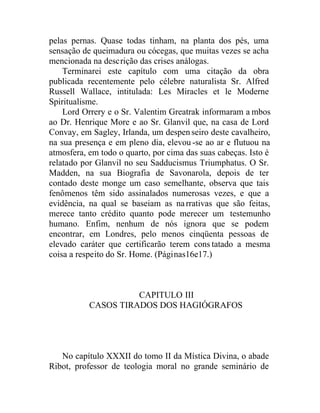 pelas pernas. Quase todas tinham, na planta dos pés, uma
sensação de queimadura ou cócegas, que muitas vezes se acha
mencionada na descrição das crises análogas.
Terminarei este capítulo com uma citação da obra
publicada recentemente pelo célebre naturalista Sr. Alfred
Russell Wallace, intitulada: Les Miracles et le Moderne
Spiritualisme.
Lord Orrery e o Sr. Valentim Greatrak informaram a mbos
ao Dr. Henrique More e ao Sr. Glanvil que, na casa de Lord
Convay, em Sagley, Irlanda, um despenseiro deste cavalheiro,
na sua presença e em pleno dia, elevou-se ao ar e flutuou na
atmosfera, em todo o quarto, por cima das suas cabeças. Isto é
relatado por Glanvil no seu Sadducismus Triumphatus. O Sr.
Madden, na sua Biografia de Savonarola, depois de ter
contado deste monge um caso semelhante, observa que tais
fenômenos têm sido assinalados numerosas vezes, e que a
evidência, na qual se baseiam as narrativas que são feitas,
merece tanto crédito quanto pode merecer um testemunho
humano. Enfim, nenhum de nós ignora que se podem
encontrar, em Londres, pelo menos cinqüenta pessoas de
elevado caráter que certificarão terem cons tatado a mesma
coisa a respeito do Sr. Home. (Páginas16e17.)
CAPITULO III
CASOS TIRADOS DOS HAGIÓGRAFOS
No capítulo XXXII do tomo II da Mística Divina, o abade
Ribot, professor de teologia moral no grande seminário de
 