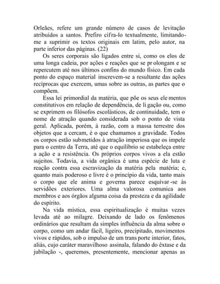 Orleães, refere um grande número de casos de levitação
atribuídos a santos. Prefiro cifra-lo textualmente, limitando-
me a suprimir os textos originais em latim, pelo autor, na
parte inferior das páginas. (22)
Os seres corporais são ligados entre si, como os elos de
uma longa cadeia, por ações e reações que se pr olongam e se
repercutem até nos últimos confins do mundo físico. Em cada
ponto do espaço material inscrevem-se a resultante das ações
recíprocas que exercem, umas sobre as outras, as partes que o
compõem.
Essa lei primordial da matéria, que põe os seus ele mentos
constitutivos em relação de dependência, de li gação ou, como
se exprimem os filósofos escolásticos, de continuidade, tem o
nome de atração quando considerada sob o ponto de vista
geral. Aplicada, porém, à razão, com a massa terrestre dos
objetos que a cercam, é o que chamamos a gravidade. Todos
os corpos estão submetidos à atração imperiosa que os impele
para o centro da Terra, até que o equilíbrio se estabeleça entre
a ação e a resistência. Os próprios corpos vivos a ela estão
sujeitos. Todavia, a vida orgânica é uma espécie de luta e
reação contra essa escravização da matéria pela matéria; e,
quanto mais poderoso e livre é o princípio da vida, tanto mais
o corpo que ele anima e governa parece esquivar -se às
servidões exteriores. Uma alma valorosa comunica aos
membros e aos órgãos alguma coisa da presteza e da agilidade
do espírito.
Na vida mística, essa espiritualização é muitas vezes
levada até ao milagre. Deixando de lado os fenômenos
ordinários que resultam da simples influência da alma sobre o
corpo, como um andar fácil, ligeiro, precipitado, movimentos
vivos e rápidos, sob o impulso de um trans porte interior, fatos,
aliás, cujo caráter maravilhoso assinala, falando do êxtase e da
jubilação -, queremos, presentemente, mencionar apenas as
 