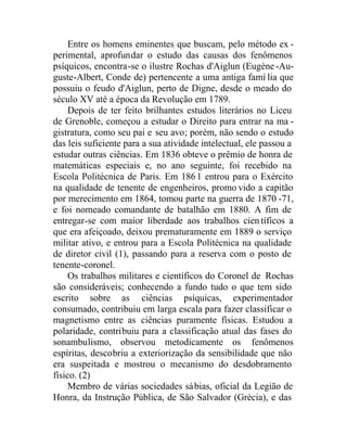Entre os homens eminentes que buscam, pelo método ex -
perimental, aprofundar o estudo das causas dos fenômenos
psíquicos, encontra-se o ilustre Rochas d'Aiglun (Eugène-Au-
guste-Albert, Conde de) pertencente a uma antiga famí lia que
possuiu o feudo d'Aiglun, perto de Digne, desde o meado do
século XV até a época da Revolução em 1789.
Depois de ter feito brilhantes estudos literários no Liceu
de Grenoble, começou a estudar o Direito para entrar na ma -
gistratura, como seu pai e seu avo; porém, não sendo o estudo
das leis suficiente para a sua atividade intelectual, ele passou a
estudar outras ciências. Em 1836 obteve o prêmio de honra de
matemáticas especiais e, no ano seguinte, foi recebido na
Escola Politécnica de Paris. Em 1861 entrou para o Exército
na qualidade de tenente de engenheiros, promo vido a capitão
por merecimento em 1864, tomou parte na guerra de 1870 -71,
e foi nomeado comandante de batalhão em 1880. A fim de
entregar-se com maior liberdade aos trabalhos científicos a
que era afeiçoado, deixou prematuramente em 1889 o serviço
militar ativo, e entrou para a Escola Politécnica na qualidade
de diretor civil (1), passando para a reserva com o posto de
tenente-coronel.
Os trabalhos militares e científicos do Coronel de Rochas
são consideráveis; conhecendo a fundo tudo o que tem sido
escrito sobre as ciências psíquicas, experimentador
consumado, contribuiu em larga escala para fazer classificar o
magnetismo entre as ciências puramente físicas. Estudou a
polaridade, contribuiu para a classificação atual das fases do
sonambulismo, observou metodicamente os fenômenos
espíritas, descobriu a exteriorização da sensibilidade que não
era suspeitada e mostrou o mecanismo do desdobramento
físico. (2)
Membro de várias sociedades sábias, oficial da Legião de
Honra, da Instrução Pública, de São Salvador (Grécia), e das
 