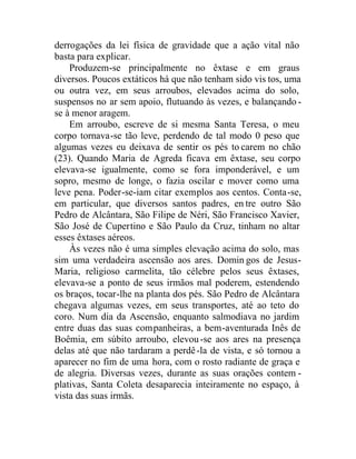 derrogações da lei física de gravidade que a ação vital não
basta para explicar.
Produzem-se principalmente no êxtase e em graus
diversos. Poucos extáticos há que não tenham sido vis tos, uma
ou outra vez, em seus arroubos, elevados acima do solo,
suspensos no ar sem apoio, flutuando às vezes, e balançando -
se à menor aragem.
Em arroubo, escreve de si mesma Santa Teresa, o meu
corpo tornava-se tão leve, perdendo de tal modo 0 peso que
algumas vezes eu deixava de sentir os pés to carem no chão
(23). Quando Maria de Agreda ficava em êxtase, seu corpo
elevava-se igualmente, como se fora imponderável, e um
sopro, mesmo de longe, o fazia oscilar e mover como uma
leve pena. Poder-se-iam citar exemplos aos centos. Conta-se,
em particular, que diversos santos padres, en tre outro São
Pedro de Alcântara, São Filipe de Néri, São Francisco Xavier,
São José de Cupertino e São Paulo da Cruz, tinham no altar
esses êxtases aéreos.
Às vezes não é uma simples elevação acima do solo, mas
sim uma verdadeira ascensão aos ares. Domin gos de Jesus-
Maria, religioso carmelita, tão célebre pelos seus êxtases,
elevava-se a ponto de seus irmãos mal poderem, estendendo
os braços, tocar-lhe na planta dos pés. São Pedro de Alcântara
chegava algumas vezes, em seus transportes, até ao teto do
coro. Num dia da Ascensão, enquanto salmodiava no jardim
entre duas das suas companheiras, a bem-aventurada Inês de
Boêmia, em súbito arroubo, elevou-se aos ares na presença
delas até que não tardaram a perdê-la de vista, e só tornou a
aparecer no fim de uma hora, com o rosto radiante de graça e
de alegria. Diversas vezes, durante as suas orações contem -
plativas, Santa Coleta desaparecia inteiramente no espaço, à
vista das suas irmãs.
 