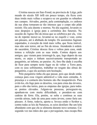 Cristina nasceu em San-Frond, na província de Liège, pelo
meado do século XII órfã em pouco tempo, ela ficou com
duas irmãs mais velhas e ocupava-se em guardar os rebanhos
nos campos. Ativados, porém, pela contemplação, o s ardores
da sua alma tornaram-se tão intensos que o corpo não pôde
resistir. Ela caiu doente e morreu. No dia seguinte, levaram os
seus despojos à igreja para a cerimônia dos funerais. Na
ocasião do Agnus Dei da missa que se celebrava por ela, vira-
na de repente mexer-se, levantar-se no esquife e voar, como
um pássaro, até à abóbada do templo. Os assistentes fugiram
espantados, à exceção da irmã mais velha, que ficou imóvel,
mas não sem terror, até ao fim da missa. Atendendo à ordem
do sacerdote, Cristina desceu ilesa e voltou para casa, onde
tomou a refeição com as suas irmãs. Contou depois aos
amigos, que vieram para interrogá-la, que, logo depois da sua
morte, os anjos a tinham sucessivamente transportado ao
purgatório, ao inferno, ao paraíso. Aí, fora -lhe dada à escolha
de ficar para sempre neste lugar ou de voltar a Terra para,
com os seus sofrimentos, trabalhar no resgate das almas do
purgatório, o que ela aceitara sem hesitação.
Pelo purgatório tinha ela que passar, pois que desde então
começa para essa virgem admirável a vida mais estranha. A
presença e o contacto dos homens são-lhe insuportáveis. Para
evitá-los, ela foge para os desertos, voa para cima das árvores,
para o alto das torres, para as empenas das igrejas, para todos
os pontos elevados. Julgam-na possessa, perseguem-na,
apanham-na com muita dificuldade, e prendem-na com
cadeias de ferro. Ela, porém, se solta e continua as suas
corrida aéreas, indo de uma para outra árvore, como faria um
pássaro. A fome, todavia, aperta-a. Invoca então o Senhor e,
contra todas as leis da Natureza, os seios destilam -lhe um leite
abundante com que ela se alimenta durante nove semanas. Cai
segunda vez nas mãos dos que a perseguiam, mas escapa-lhes
 