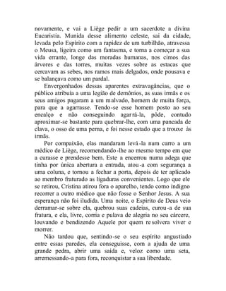 novamente, e vai a Liège pedir a um sacerdote a divina
Eucaristia. Munida desse alimento celeste, sai da cidade,
levada pelo Espírito com a rapidez de um turbilhão, atravessa
o Meusa, ligeira como um fantasma, e torna a começar a sua
vida errante, longe das moradas humanas, nos cimos das
árvores e das torres, muitas vezes sobre as estacas que
cercavam as sebes, nos ramos mais delgados, onde pousava e
se balançava como um pardal.
Envergonhados dessas aparentes extravagâncias, que o
público atribuía a uma legião de demônios, as suas irmãs e os
seus amigos pagaram a um malvado, homem de muita força,
para que a agarrasse. Tendo-se esse homem posto ao seu
encalço e não conseguindo agarrá-la, pôde, contudo
aproximar-se bastante para quebrar-lhe, com uma pancada de
clava, o osso de uma perna, e foi nesse estado que a trouxe às
irmãs.
Por compaixão, elas mandaram levá-la num carro a um
médico de Liège, recomendando-lhe ao mesmo tempo em que
a curasse e prendesse bem. Este a encerrou numa adega que
tinha por única abertura a entrada, atou-a com segurança a
uma coluna, e tornou a fechar a porta, depois de ter aplicado
ao membro fraturado as ligaduras convenientes. Logo que ele
se retirou, Cristina atirou fora o aparelho, tendo como indigno
recorrer a outro médico que não fosse o Senhor Jesus. A sua
esperança não foi iludida. Uma noite, o Espírito de Deus veio
derramar-se sobre ela, quebrou suas cadeias, curou-a de sua
fratura, e ela, livre, corria e pulava de alegria no seu cárcere,
louvando e bendizendo Aquele por quem re solvera viver e
morrer.
Não tardou que, sentindo-se o seu espírito angustiado
entre essas paredes, ela conseguisse, com a ajuda de uma
grande pedra, abrir uma saída e, veloz como uma seta,
arremessando-a para fora, reconquistar a sua liberdade.
 