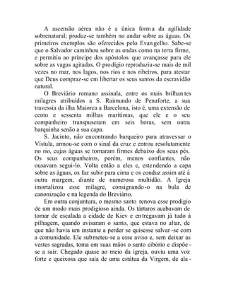 A ascensão aérea não é a única forma da agilidade
sobrenatural; produz-se também no andar sobre as águas. Os
primeiros exemplos são oferecidos pelo Evan gelho. Sabe-se
que o Salvador caminhou sobre as ondas como na terra firme,
e permitiu ao príncipe dos apóstolos que avançasse para ele
sobre as vagas agitadas. O prodígio reproduziu-se mais de mil
vezes no mar, nos lagos, nos rios e nos ribeiros, para atestar
que Deus compraz-se em libertar os seus santos da escravidão
natural.
O Breviário romano assinala, entre os mais brilhan tes
milagres atribuídos a S. Raimundo de Penaforte, a sua
travessia da ilha Maiorca a Barcelona, isto é, uma extensão de
cento e sessenta milhas marítimas, que ele e o seu
companheiro transpuseram em seis horas, sem outra
barquinha senão a sua capa.
S. Jacinto, não encontrando barqueiro para atravessar o
Vístula, armou-se com o sinal da cruz e entrou resolutamente
no rio, cujas águas se tornaram firmes debaixo dos seus pés.
Os seus companheiros, porém, menos confiantes, não
ousavam segui-lo. Volta então a eles e, estendendo a capa
sobre as águas, os faz subir para cima e os conduz assim até à
outra margem, diante de numerosa multidão. A Igreja
imortalizou esse milagre, consignando-o na bula de
canonização e na legenda do Breviário.
Em outra conjuntura, o mesmo santo renova esse prodígio
de um modo mais prodigioso ainda. Os tártaros acabavam de
tomar de escalada a cidade de Kiev e entregavam já tudo à
pilhagem, quando avisaram o santo, que estava no altar, de
que não havia um instante a perder se quisesse salvar -se com
a comunidade. Ele submeteu-se a esse aviso e, sem deixar as
vestes sagradas, toma em suas mãos o santo cibório e dispõe -
se a sair. Chegado quase ao meio da igreja, ouviu uma voz
forte e queixosa que saía de uma estátua da Virgem, de ala -
 