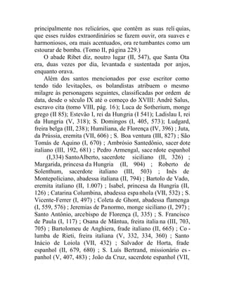 principalmente nos relicários, que contêm as suas relí quias,
que esses ruídos extraordinários se fazem ouvir, ora suaves e
harmoniosos, ora mais acentuados, ora re tumbantes como um
estourar de bomba. (Tomo II, página 229.)
O abade Ribet diz, noutro lugar (II, 547), que Santa Ota
era, duas vezes por dia, levantada e sustentada por anjos,
enquanto orava.
Além dos santos mencionados por esse escritor como
tendo tido levitações, os bolandistas atribuem o mesmo
milagre às personagens seguintes, classificadas por ordem de
data, desde o século IX até o começo do XVIII: André Salus,
escravo cita (tomo VIII, pág. 16); Luca de Sotherium, monge
grego (II 85); Estevão I, rei da Hungria (I 541); Ladislau I, rei
da Hungria (V, 318); S. Domingos (I, 405, 573); Ludgard,
freira belga (III, 238); Humiliana, de Florença (IV, 396) ; Juta,
da Prússia, eremita (VII, 606) ; S. Boa ventura (III, 827) ; São
Tomás de Aquino (I, 670) ; Ambrósio Santedônio, sacer dote
italiano (III, 192, 681) ; Pedro Armengal, sace rdote espanhol
(I,334) SantoAlberto, sacerdote siciliano (II, 326) ;
Margarida, princesa da Hungria (II, 904) ; Roberto de
Solenthum, sacerdote italiano (III, 503) ; Inês de
Montepoliciano, abadessa italiana (II, 794) ; Bartolo de Vado,
eremita italiano (II, 1.007) ; Isabel, princesa da Hungria (II,
126) ; Catarina Columbina, abadessa espa nhola (VII, 532) ; S.
Vicente-Ferrer (I, 497) ; Coleta de Ghont, abadessa flamenga
(I, 559, 576) ; Jeremias de Panormo, monge siciliano (I, 297) ;
Santo Antônio, arcebispo de Florença (I, 335) ; S. Francisco
de Paula (I, 117) ; Osana de Mântua, freira italia na (III, 703,
705) ; Bartolomeu de Anghiera, frade italiano (II, 665) ; Co -
lumba de Rieti, freira italiana (V, 332, 334, 360) ; Santo
Inácio de Loiola (VII, 432) ; Salvador de Horta, frade
espanhol (II, 679, 680) ; S. Luís Bertrand, missionário es -
panhol (V, 407, 483) ; João da Cruz, sacerdote espanhol (VII,
 