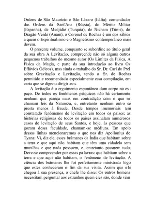Ordens de São Maurício e São Lázaro (Itália); comendador
das Ordens da Sant'Ana (Rússia), do Mérito Militar
(Espanha), de Medjidié (Turquia), de Nicham (Túnis), do
Dragão Verde (Anam), o Coronel de Rochas é um dos sábios
a quem o Espiritualismo e o Magnetismo contemporâneo mais
devem.
O presente volume, conquanto se subordine ao título geral
da sua obra A Levitação, compreende não só alguns outros
pequenos trabalhos do mesmo autor (Os Limites da Física, A
Física da Magia, e parte da sua introdução ao livro Os
Eflúvios Ódicos), mas ainda o trabalho do Sr. Dr. Carl du Prel
sobre Gravitação e Levitação, tendo o Sr. de Rochas
permitido e recomendado especialmente essa compilação, em
carta que se dignou dirigir-nos.
A levitação é o erguimento espontâneo dum corpo no es -
paço. De todos os fenômenos psíquicos não há certamente
nenhum que pareça mais em contradição com o que se
chamam leis da Natureza, e, entretanto nenhum outro se
presta menos à fraude. Desde tempos imemoriais tem
constatado fenômenos de levitação em todos os países; as
histórias religiosas de todos os países assinalam numerosos
casos de levitação de seus Santos, e hoje, às pessoas que
gozam dessa faculdade, chamam-se médiuns. Em apoio
dessas linhas mencionaremos o que nos diz Apollonius de
Tyana: Vi, diz ele, esses brâmanes da Índia que habitam sobre
a terra e que aqui não habitam que têm uma cidadela sem
muralhas e que nada possuem, e, entretanto possuem tudo.
Deve-se compreender por essas palavras: que habitam sobre a
terra e que aqui não habitam, o fenômeno de levitação. A
ciência dos brâmanes lhe foi perfeitamente ministrada logo
que estes conheceram o fim da sua visita. Assim que e le
chegou à sua presença, o chefe lhe disse: Os outros homens
necessitam perguntar aos estranhos quem eles são, donde vêm
 