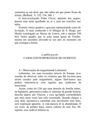 contentou-se em dizer que não sabia em que ponto ficara da
leitura. (Bolland., V, 332, 334, 360. )
O bem-aventurado Pedro Clavet, apóstolo dos negros,
passou uma noite ajoelhado no ar e com um crucifixo nas
mãos.
Existem vários quadros e gravuras representando casos de
levitação. O mais conhecido é O Milagre de S. Diogo, por
Murilo (catalogado no Museu do Louvre sob o número 550
bis). Outro quadro, que se acha numa igreja de Viterbo,
mostra um sacerdote elevando-se aos ares no momento em
que consagra a hóstia.
CAPÍTULO IV
CASOS CONTEMPORÂNEOS DO OCIDENTE
A - Observações do magnetizandr Lafontaine
Lafontaine, em suas excursões através da Europa, teve
ocasião de observar, entre os crisíacos que lhe tra ziam para
serem curados pelo magnetismo, alguns fenô menos que
podem relacionar-se com aqueles que acabamos de
mencionar.
Assim, conta ele (24) que uma donzela de família nobre,
na Inglaterra, apresentava todos os sintomas da grande histeria
descrita depois por Charcot, e essa agilidade extraordinária
que mais raras vezes tem sido constatada. Quando chegou a
casa dela, encontrou-a estendida sem movimento num leito,
sem respiração aparente. A vida parecia tê -la abandonada. O
seu rosto, de palidez baça, estava coberto de suor frio. De
repente, esse cadáver animou-se.
 