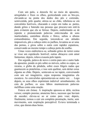 Com um pulo, a donzela foi ao meio do aposento,
arregalados e fixos os olhos, gesticulando com os bra ços,
elevando-se na ponta dos dedos dos pés e correndo,
semivestida, pelo quarto; atirou-se ao chão, reboleou-se em
convulsões horríveis, chocando o corpo em todas as partes,
dando gritos e batendo nas pessoas que procura vam retê-la
para evitarem que ela se ferisse. Depois, endireitando -se de
repente e pronunciando palavras entremeadas de sons
inarticulados, caminhou direita e firme, saltou a alturas
extraordinárias. Em seguida, torcendo-se em atitudes
impossíveis, pôs a cabeça entre os joelhos, levantou ao ar uma
das pernas, e girou sobre a outra com rapidez espantosa,
conservando ao mesmo tempo a cabeça perto do soalho.
Umas vezes endireitava-se, soltando gritos de terror como
se visse um espetáculo horrível; outras abraçava com amor
fantasmas; depois, rolava exausta pelo tapete.
Em seguida, pulava de novo e corria para um e outro lado
do aposento, pondo os pés sobre os móveis, sobre os copos, as
xícaras, o globo da pêndula, sobre esses frágeis nadas que
guarnecem as prateleiras, e isso sem quebrar, sem deitar coisa
alguma ao chão. Depois, sentavam-se no tapete, conversando
com um ser imaginário, cujas respostas imaginárias ela
escutava. As convulsões apresentavam-se outra vez. . . Logo
depois, os seus olhos exprimiam indizível arroubamento; ela
caía de joelhos; os seus lábios murmuravam palavras
melífluas como uma oração.
Estava em êxtase. A inspiração apossou-se dela; recitou
versos; compôs poesias; anunciou fatos, sucessos que haviam
de suceder; elevou-se ao ar como para voar; depois,
finalmente, tornou a cair em completa prostração, inerte, sem
movimento, sem respiração perceptível. Es tava terminada a
crise, que durara duas horas.
 