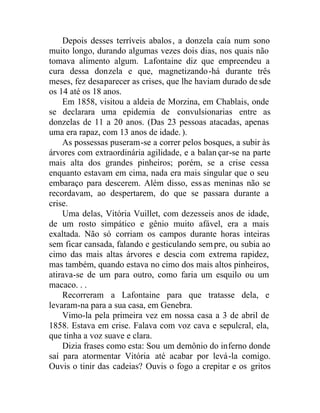 Depois desses terríveis abalos, a donzela caía num sono
muito longo, durando algumas vezes dois dias, nos quais não
tomava alimento algum. Lafontaine diz que empreendeu a
cura dessa donzela e que, magnetizando-há durante três
meses, fez desaparecer as crises, que lhe haviam durado de sde
os 14 até os 18 anos.
Em 1858, visitou a aldeia de Morzina, em Chablais, onde
se declarara uma epidemia de convulsionarias entre as
donzelas de 11 a 20 anos. (Das 23 pessoas atacadas, apenas
uma era rapaz, com 13 anos de idade.).
As possessas puseram-se a correr pelos bosques, a subir às
árvores com extraordinária agilidade, e a balan çar-se na parte
mais alta dos grandes pinheiros; porém, se a crise cessa
enquanto estavam em cima, nada era mais singular que o seu
embaraço para descerem. Além disso, essas meninas não se
recordavam, ao despertarem, do que se passara durante a
crise.
Uma delas, Vitória Vuillet, com dezesseis anos de idade,
de um rosto simpático e gênio muito afável, era a mais
exaltada. Não só corriam os campos durante horas inteiras
sem ficar cansada, falando e gesticulando sempre, ou subia ao
cimo das mais altas árvores e descia com extrema rapidez,
mas também, quando estava no cimo dos mais altos pinheiros,
atirava-se de um para outro, como faria um esquilo ou um
macaco. . .
Recorreram a Lafontaine para que tratasse dela, e
levaram-na para a sua casa, em Genebra.
Vimo-la pela primeira vez em nossa casa a 3 de abril de
1858. Estava em crise. Falava com voz cava e sepulcral, ela,
que tinha a voz suave e clara.
Dizia frases como esta: Sou um demônio do inferno donde
saí para atormentar Vitória até acabar por levá-la comigo.
Ouvis o tinir das cadeias? Ouvis o fogo a crepitar e os gritos
 