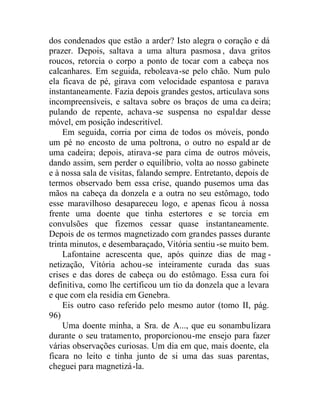 dos condenados que estão a arder? Isto alegra o coração e dá
prazer. Depois, saltava a uma altura pasmosa , dava gritos
roucos, retorcia o corpo a ponto de tocar com a cabeça nos
calcanhares. Em seguida, reboleava-se pelo chão. Num pulo
ela ficava de pé, girava com velocidade espantosa e parava
instantaneamente. Fazia depois grandes gestos, articulava sons
incompreensíveis, e saltava sobre os braços de uma ca deira;
pulando de repente, achava-se suspensa no espaldar desse
móvel, em posição indescritível.
Em seguida, corria por cima de todos os móveis, pondo
um pé no encosto de uma poltrona, o outro no espald ar de
uma cadeira; depois, atirava-se para cima de outros móveis,
dando assim, sem perder o equilíbrio, volta ao nosso gabinete
e à nossa sala de visitas, falando sempre. Entretanto, depois de
termos observado bem essa crise, quando pusemos uma das
mãos na cabeça da donzela e a outra no seu estômago, todo
esse maravilhoso desapareceu logo, e apenas ficou à nossa
frente uma doente que tinha estertores e se torcia em
convulsões que fizemos cessar quase instantaneamente.
Depois de os termos magnetizado com grandes passes durante
trinta minutos, e desembaraçado, Vitória sentiu -se muito bem.
Lafontaine acrescenta que, após quinze dias de mag -
netização, Vitória achou-se inteiramente curada das suas
crises e das dores de cabeça ou do estômago. Essa cura foi
definitiva, como lhe certificou um tio da donzela que a levara
e que com ela residia em Genebra.
Eis outro caso referido pelo mesmo autor (tomo II, pág.
96)
Uma doente minha, a Sra. de A..., que eu sonambulizara
durante o seu tratamento, proporcionou-me ensejo para fazer
várias observações curiosas. Um dia em que, mais doente, ela
ficara no leito e tinha junto de si uma das suas parentas,
cheguei para magnetizá-la.
 