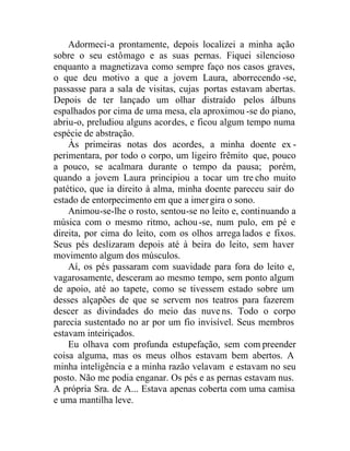 Adormeci-a prontamente, depois localizei a minha ação
sobre o seu estômago e as suas pernas. Fiquei silencioso
enquanto a magnetizava como sempre faço nos casos graves,
o que deu motivo a que a jovem Laura, aborrecendo -se,
passasse para a sala de visitas, cujas portas estavam abertas.
Depois de ter lançado um olhar distraído pelos álbuns
espalhados por cima de uma mesa, ela aproximou -se do piano,
abriu-o, preludiou alguns acordes, e ficou algum tempo numa
espécie de abstração.
Às primeiras notas dos acordes, a minha doente ex -
perimentara, por todo o corpo, um ligeiro frêmito que, pouco
a pouco, se acalmara durante o tempo da pausa; porém,
quando a jovem Laura principiou a tocar um tre cho muito
patético, que ia direito à alma, minha doente pareceu sair do
estado de entorpecimento em que a imergira o sono.
Animou-se-lhe o rosto, sentou-se no leito e, continuando a
música com o mesmo ritmo, achou-se, num pulo, em pé e
direita, por cima do leito, com os olhos arrega lados e fixos.
Seus pés deslizaram depois até à beira do leito, sem haver
movimento algum dos músculos.
Aí, os pés passaram com suavidade para fora do leito e,
vagarosamente, desceram ao mesmo tempo, sem ponto algum
de apoio, até ao tapete, como se tivessem estado sobre um
desses alçapões de que se servem nos teatros para fazerem
descer as divindades do meio das nuvens. Todo o corpo
parecia sustentado no ar por um fio invisível. Seus membros
estavam inteiriçados.
Eu olhava com profunda estupefação, sem com preender
coisa alguma, mas os meus olhos estavam bem abertos. A
minha inteligência e a minha razão velavam e estavam no seu
posto. Não me podia enganar. Os pés e as pernas estavam nus.
A própria Sra. de A... Estava apenas coberta com uma camisa
e uma mantilha leve.
 