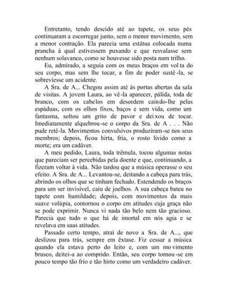 Entretanto, tendo descido até ao tapete, os seus pés
continuaram a escorregar junto, sem o menor movimento, sem
a menor contração. Ela parecia uma estátua colocada numa
prancha à qual estivessem puxando e que resvalasse sem
nenhum solavanco, como se houvesse sido posta num trilho.
Eu, admirado, a seguia com os meus braços em vol ta do
seu corpo, mas sem lhe tocar, a fim de poder sustê -la, se
sobreviesse um acidente.
A Sra. de A... Chegou assim até às portas abertas da sala
de visitas. A jovem Laura, ao vê-la aparecer, pálida, toda de
branco, com os cabelos em desordem caindo-lhe pelas
espáduas, com os olhos fixos, baços e sem vida, como um
fantasma, soltou um grito de pavor e deixou de tocar.
Imediatamente alquebrou-se o corpo da Sra. de A . . . Não
pude retê-la. Movimentos convulsivos produziram-se nos seus
membros; depois, ficou hirta, fria, o rosto lívido como a
morte; era um cadáver.
A meu pedido, Laura, toda trêmula, tocou algumas notas
que pareciam ser percebidas pela doente e que, continuando, a
fizeram voltar à vida. Não tardou que a música operasse o seu
efeito. A Sra. de A... Levantou-se, deitando a cabeça para trás,
abrindo os olhos que se tinham fechado. Estendendo os braços
para um ser invisível, caiu de joelhos. A sua cabeça bateu no
tapete com humildade; depois, com movimentos da mais
suave volúpia, contornou o corpo em atitudes cuja graça não
se pode exprimir. Nunca vi nada tão belo nem tão gracioso.
Parecia que tudo o que há de imortal em nós agia e se
revelava em suas atitudes.
Passado certo tempo, atraí de novo a Sra. de A..., que
deslizou para trás, sempre em êxtase. Fiz cessar a música
quando ela estava perto do leito e, com um mo vimento
brusco, deitei-a ao comprido. Então, seu corpo tornou -se em
pouco tempo tão frio e tão hirto como um verdadeiro cadáver.
 