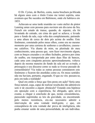 O Dr. Cyriax, de Berlim, conta, numa brochura pu blicada
há alguns anos com o título Como me tornei espírita, uma
aventura que lhe sucedeu em Baltimore, onde ele habitava em
1853.
Achavam-se uma tarde reunidas no vasto atelier do pintor
Lanning umas cem pessoas para ouvirem um dis curso da Sra.
French em estado de transe, quando, de repente, ela foi
levantada do estrado, em cima do qual se achava, e levada
para o fundo da sala, cuja volta deu completamente, pairando
a uma altura de cerca de dois pés acima do soalho. Este
fenômeno, constatado pelos meus olhos, como era no mesmo
momento por uma centena de senhoras e cavalheiros, causou-
me calafrios. Via diante de mim, na plenitude do meu
conhecimento, uma pessoa que, sem fazer movimento algum,
com os braços cruzados e os olhos fechados, pairava por cima
do soalho, era transportada por entre duas filas de bancos,
cada uma com cinqüenta pessoas aproximadamente, voltava
depois da mesma maneira do fundo da sala até ao es trado, e
prosseguia o seu discurso como se nada se tivesse passado de
extraordinário! Via todas as outras pessoas constatarem este
fenômeno e ficarem tão aturdidas como eu. Os meus sentidos
não me haviam, portanto, enganado. O que eu vira passara-se,
pois em toda a realidade!
Qual era então a força que fora posta em ação? Seria uma
força natural, cega, capaz de realizar resulta dos tão admiráveis
sem ir de encontro a algum obstáculo? Estando esta hipótese
em oposição com a experiência, fui obrigado, após sér io
exame, a chegar à conclusão de que, nestas circunstâncias,
parecendo suprimidas as leis da gravidade, ou encontrando
pelo menos resistência, era-me necessário admitir a
intervenção de uma vontade inteligente, e que, em
conseqüência de esta vontade dar prova de inteligência, não
podia emanar senão de uma personalidade, de um indivíduo.
 