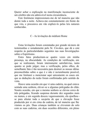 Querer achar a explicação na manifestação inconsciente de
um cérebro não era admissível nesta circunstância.
Este fenômeno impressionara-me de tal maneira que não
dormi toda a noite. Achava-me constantemente em frente do
que vira, e procurava em vão explicá-lo pelas leis naturais
conhecidas.
C - As levitações do médium Home
Estas levitações foram constatadas por grande nú mero de
testemunhas e notadamente pelo Sr. Crookes, que dá a este
respeito às particularidades seguintes nas suas Investigações
sobre o Espiritismo.
Estes fatos produziram-se quatro vezes em minha
presença, na obscuridade. As condições de verificação, em
que se realizaram, foram inteiramente satisfató rias, tanto
quanto se pode julgar; mas a verificação, pelos olhos, de
semelhante fato é tão necessária para destruir as nossas idéias
preconcebidas sobre o que é e não é naturalmente possível,
que me limitarei a mencionar aqui unicamente os casos em
que as deduções da razão foram confirmadas pelo sentido da
vista.
Houve uma ocasião em que vi uma cadeira, na qual estava
sentada uma senhora, elevar-se a algumas polegadas do chão.
Noutra ocasião, em que a mesma senhora se elevou cerca de
três polegadas, ficando suspensa durante dez segundos mais
ou menos, e em seguida desceu vagarosamente, ela ajoelhou -
se para afastar toda a suspeita de que a elevação fosse
produzida por si em cima da cadeira, de tal maneira que lhe
víamos os pés. Duas crianças também se elevaram do solo
com as suas cadeiras, em duas ocasiões diferentes, em pleno
 