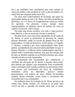 dia e nas condições mais satisfatórias para mim, porque eu
estava de joelhos e não perdiam de vista os pés da cadeira, no-
tando bem que ninguém podia tocar-lhe.
Os casos mais surpreendentes de levitação, dos quais fui
testemunha, deram-se com o Sr. Home. Em três circunstâncias
diferentes, eu o vi elevar-se completamente acima do soalho
do aposento. Na primeira, estava sentado numa
espreguiçadeira; na segunda, estava de joelhos em cima da
cadeira; na terceira, estava em pé.
Em cada uma dessas ocasiões, tive todo o vagar possível
para observar o fato no momento em que se produziu.
Há pelo menos cem casos bem constatados da ele vação do
Sr. Home, os quais se produziram na presença de muitas
pessoas diferentes, tendo eu ouvido da própria boca de três
testemunhas, o Conde de Dunraven, Lord Lindsay e o Capitão
C. Wynne, a narrativa dos mais surpreendentes fatos deste
gênero, acompanhada das menores particularidades do que se
passou. Rejeitar a evidência destas manifestações equivale a
rejeitar todo 0 testemunho humano, seja qual for; porque não
há fato, na História sagrada ou na História profana, que esteja
apoiado por provas mais imponentes.
A acumulação dos testemunhos que estabelecem a
realidade das elevações do Sr. Home, é enorme. Seria muito
para desejar que alguém, cujo testemunho fosse reconhecido
como concludente pelo mundo científico (se porventura existe
uma pessoa cujo testemunho em favor de semelhantes
fenômenos possa ser admitido), quisesse estudar
pacientemente esta espécie de fatos. Muitas tes temunhas
oculares dessas elevações vivem ainda, e cer tamente não
recusariam dar o seu testemunho.
Os melhores casos de levitação do Sr. Home de ram-se na
minha casa. Numa ocasião, ele colocou-se na parte mais
visível da sala e, passado um minuto, disse que se sentia
 